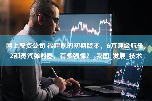 网上配资公司 福建舰的初期版本，6万吨级航母，2部蒸汽弹射器，有多强悍？_我国_发展_技术