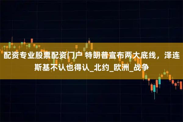配资专业股票配资门户 特朗普宣布两大底线，泽连斯基不认也得认_北约_欧洲_战争
