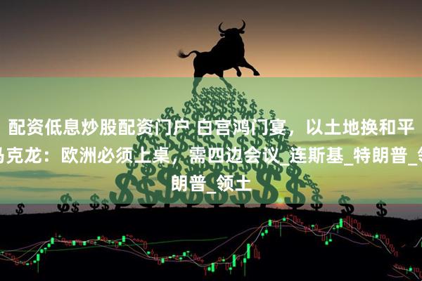 配资低息炒股配资门户 白宫鸿门宴，以土地换和平，马克龙：欧洲必须上桌，需四边会议_连斯基_特朗普_领土