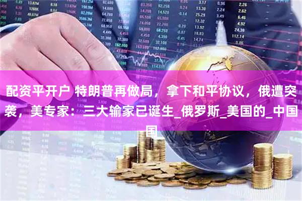 配资平开户 特朗普再做局，拿下和平协议，俄遭突袭，美专家：三大输家已诞生_俄罗斯_美国的_中国