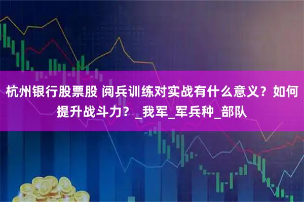 杭州银行股票股 阅兵训练对实战有什么意义？如何提升战斗力？_我军_军兵种_部队
