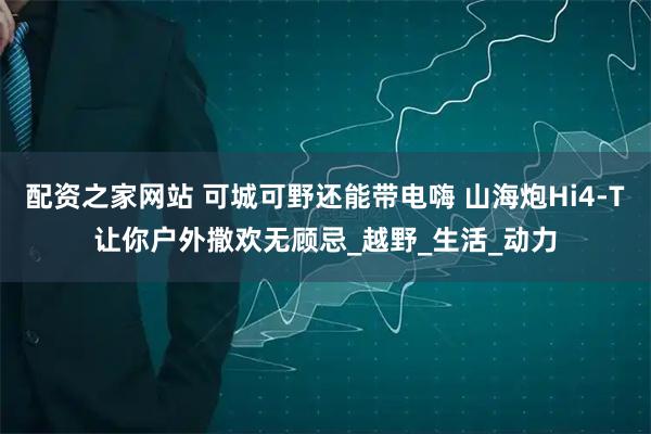 配资之家网站 可城可野还能带电嗨 山海炮Hi4-T让你户外撒欢无顾忌_越野_生活_动力