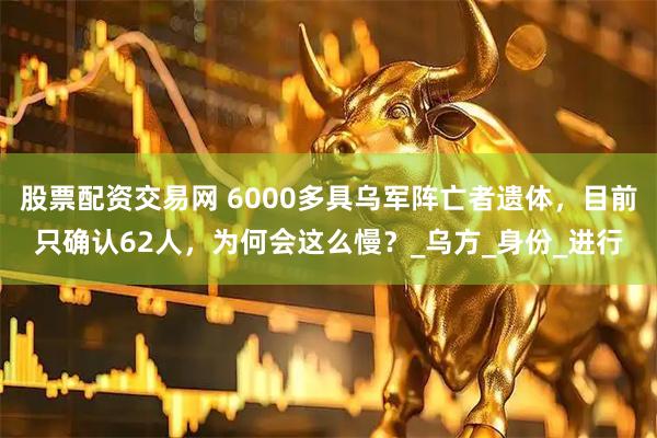 股票配资交易网 6000多具乌军阵亡者遗体，目前只确认62人，为何会这么慢？_乌方_身份_进行