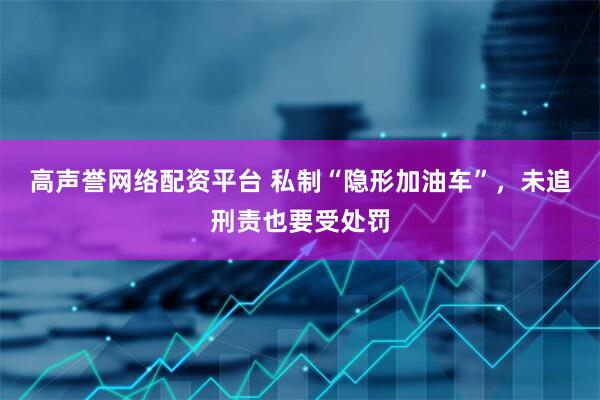 高声誉网络配资平台 私制“隐形加油车”，未追刑责也要受处罚